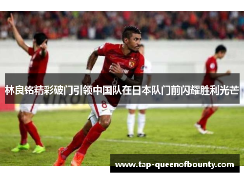 林良铭精彩破门引领中国队在日本队门前闪耀胜利光芒